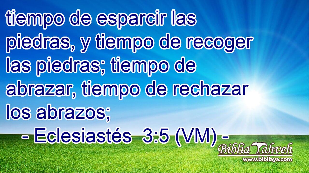  tiempo de esparcir las piedras, y tiempo de recoger las piedras; tiempo de abrazar, tiempo de rechazar los abrazos; 