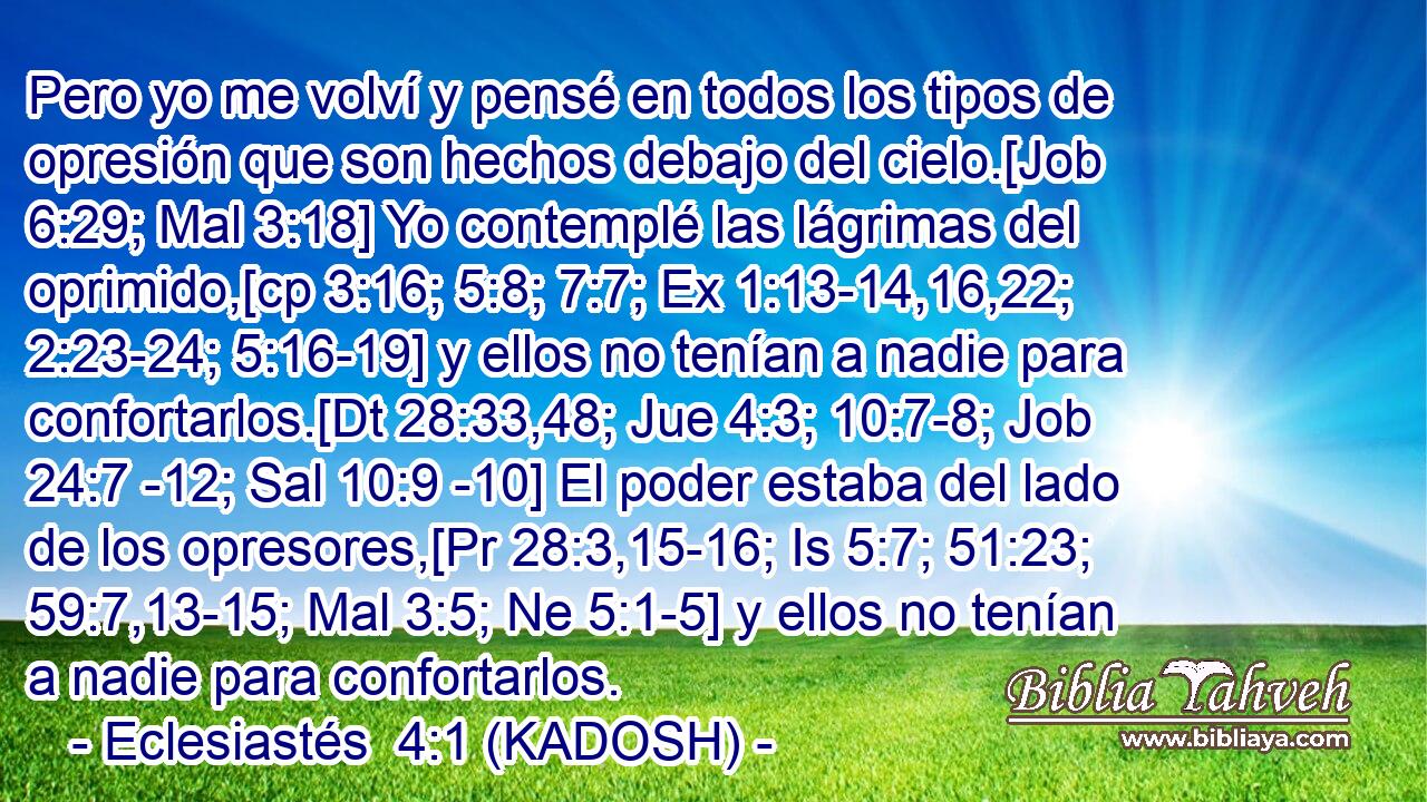  Pero yo me volví y pensé en todos los tipos de opresión que son hechos debajo del cielo.[Job 6:29; Mal 3:18] Yo contemplé las lágrimas del oprimido,[cp 3:16; 5:8; 7:7; Ex 1:13-14,16,22; 2:23-24; 5:16-19] y ellos no tenían a nadie para confortarlos.[Dt 28:33,48; Jue 4:3; 10:7-8; Job 24:7 -12; Sal 10:9 -10] El poder estaba del lado de los opresores,[Pr 28:3,15-16; Is 5:7; 51:23; 59:7,13-15; Mal 3:5; Ne 5:1-5] y ellos no tenían a nadie para confortarlos. 