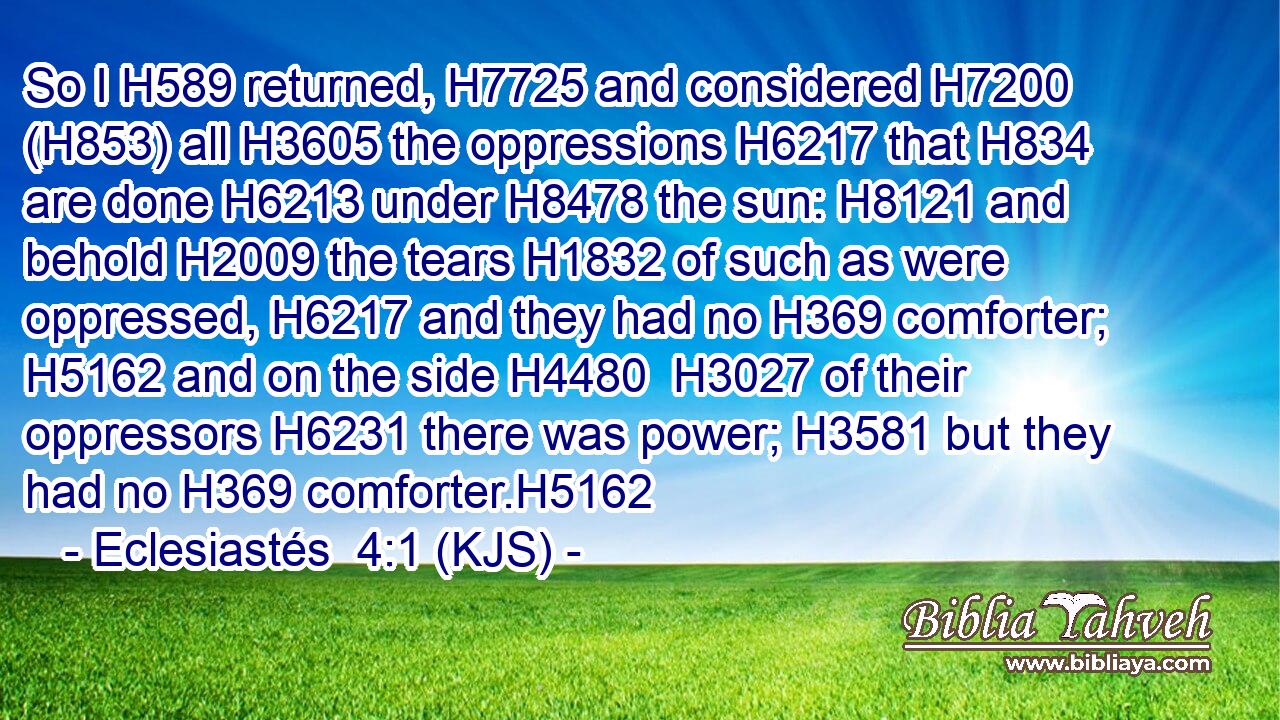 So I H589 returned, H7725 and considered H7200 (H853) all H3605 the oppressions H6217 that H834 are done H6213 under H8478 the sun: H8121 and behold H2009 the tears H1832 of such as were oppressed, H6217 and they had no H369 comforter; H5162 and on the side H4480  H3027 of their oppressors H6231 there was power; H3581 but they had no H369 comforter.H5162