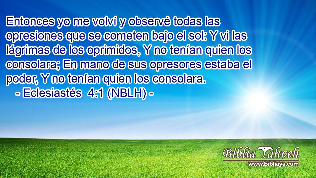  Entonces yo me volví y observé todas las opresiones que se cometen bajo el sol: Y vi las lágrimas de los oprimidos, Y no tenían quien los consolara; En mano de sus opresores estaba el poder, Y no tenían quien los consolara. 