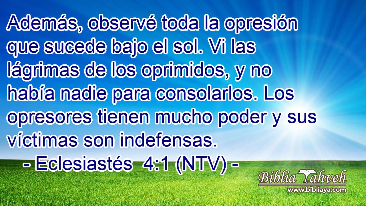 Además, observé toda la opresión que sucede bajo el sol. Vi las lágrimas de los oprimidos, y no había nadie para consolarlos. Los opresores tienen mucho poder y sus víctimas son indefensas.