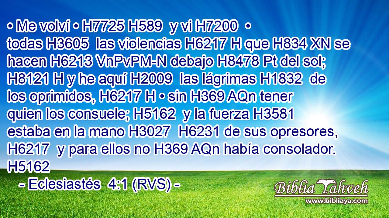 • Me volví • H7725 H589  y vi H7200  • todas H3605  las violencias H6217 H que H834 XN se hacen H6213 VnPvPM-N debajo H8478 Pt del sol; H8121 H y he aquí H2009  las lágrimas H1832  de los oprimidos, H6217 H • sin H369 AQn tener quien los consuele; H5162  y la fuerza H3581  estaba en la mano H3027  H6231 de sus opresores, H6217  y para ellos no H369 AQn había consolador. H5162  