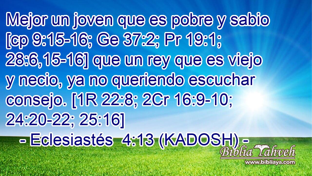  Mejor un joven que es pobre y sabio [cp 9:15-16; Ge 37:2; Pr 19:1; 28:6,15-16] que un rey que es viejo y necio, ya no queriendo escuchar consejo. [1R 22:8; 2Cr 16:9-10; 24:20-22; 25:16] 