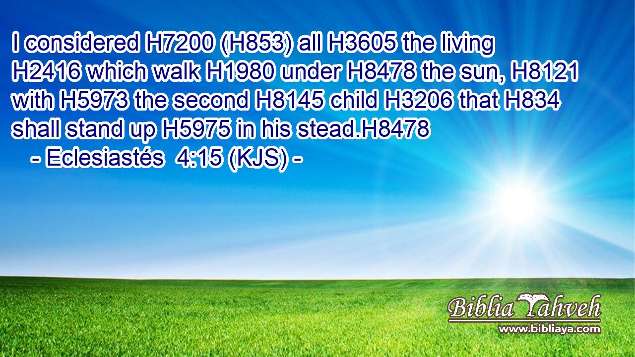 I considered H7200 (H853) all H3605 the living H2416 which walk H1980 under H8478 the sun, H8121 with H5973 the second H8145 child H3206 that H834 shall stand up H5975 in his stead.H8478