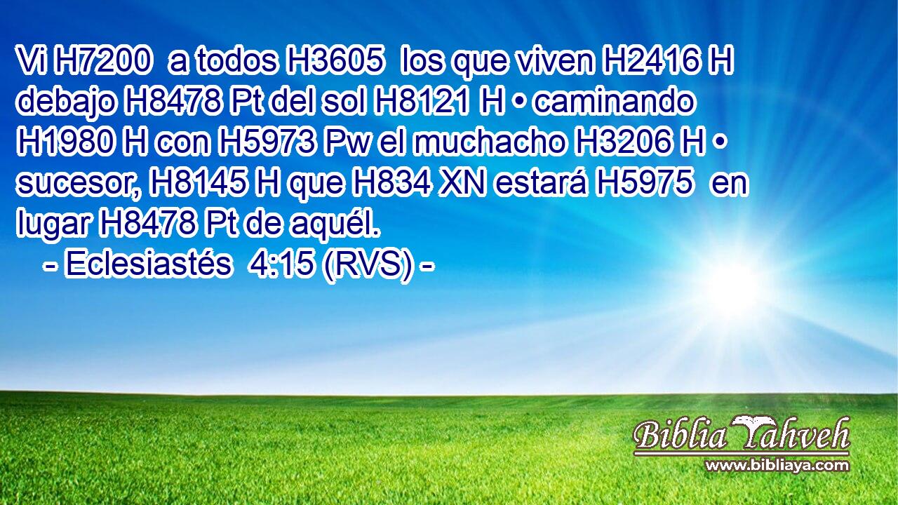 Vi H7200  a todos H3605  los que viven H2416 H debajo H8478 Pt del sol H8121 H • caminando H1980 H con H5973 Pw el muchacho H3206 H • sucesor, H8145 H que H834 XN estará H5975  en lugar H8478 Pt de aquél. 