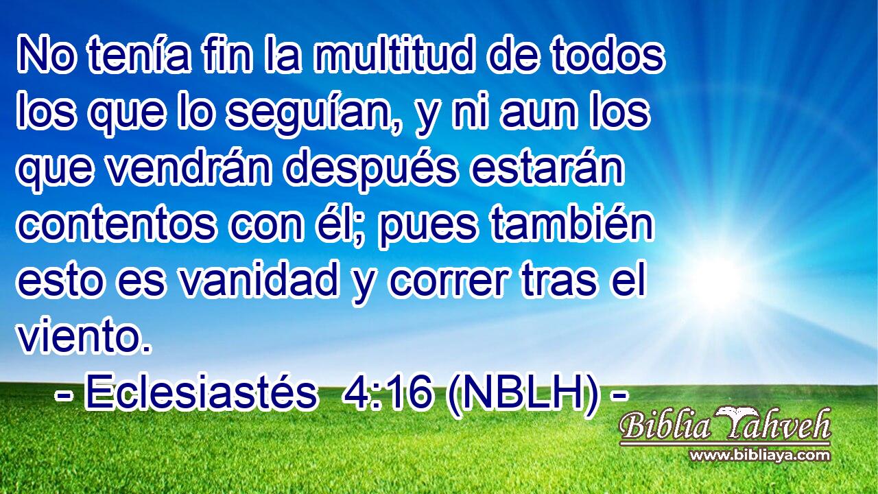  No tenía fin la multitud de todos los que lo seguían, y ni aun los que vendrán después estarán contentos con él; pues también esto es vanidad y correr tras el viento. 