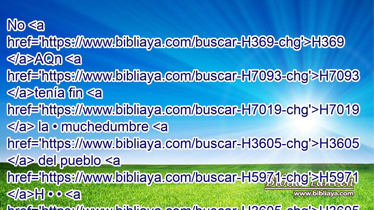 No H369 AQn H7093 tenía fin H7019  la • muchedumbre H3605  del pueblo H5971 H • • H3605  que H834 XN le seguía; H1961  H6440 sin H1571 CG embargo, los que vengan después H314 H tampoco H3808 ANN estarán contentos H8055  de él. Y H3588 CK esto H2088  es también H1571 CG vanidad H1892  y aflicción H7475  de espíritu. H7307  