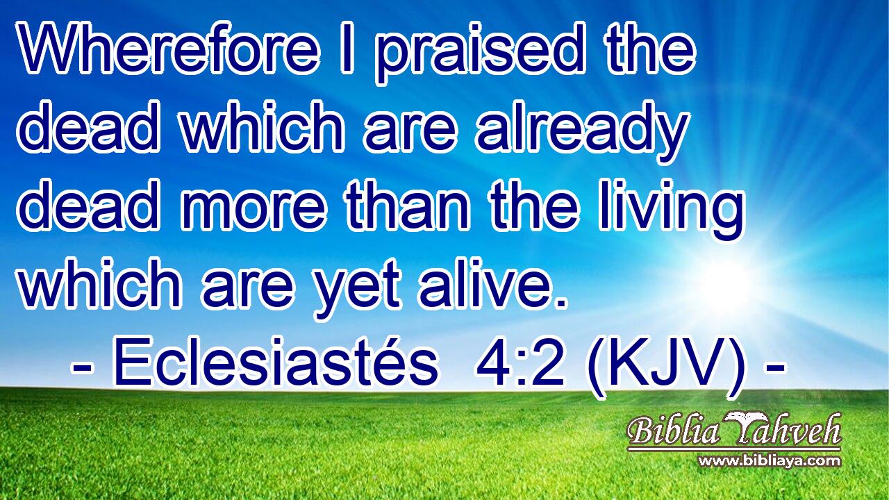 Wherefore I praised the dead which are already dead more than the living which are yet alive.