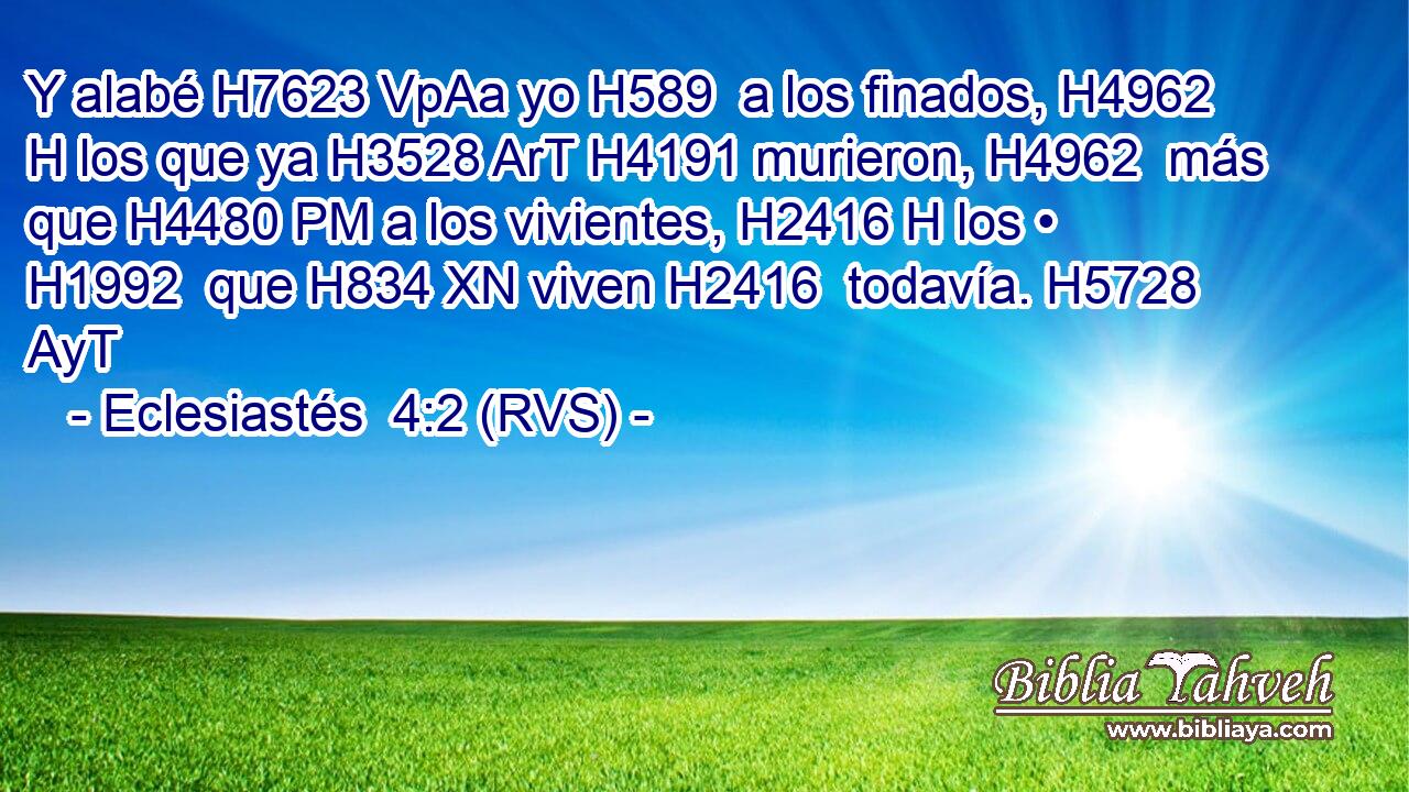 Y alabé H7623 VpAa yo H589  a los finados, H4962 H los que ya H3528 ArT H4191 murieron, H4962  más que H4480 PM a los vivientes, H2416 H los • H1992  que H834 XN viven H2416  todavía. H5728 AyT 