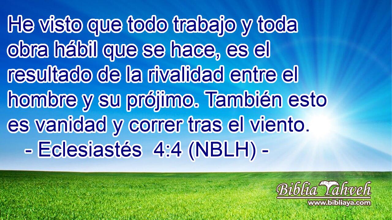  He visto que todo trabajo y toda obra hábil que se hace, es el resultado de la rivalidad entre el hombre y su prójimo. También esto es vanidad y correr tras el viento. 