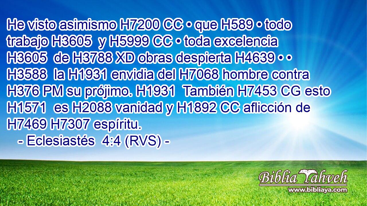 He visto asimismo H7200 CC • que H589 • todo trabajo H3605  y H5999 CC • toda excelencia H3605  de H3788 XD obras despierta H4639 • • H3588  la H1931 envidia del H7068 hombre contra H376 PM su prójimo. H1931  También H7453 CG esto H1571  es H2088 vanidad y H1892 CC aflicción de H7469 H7307 espíritu. 