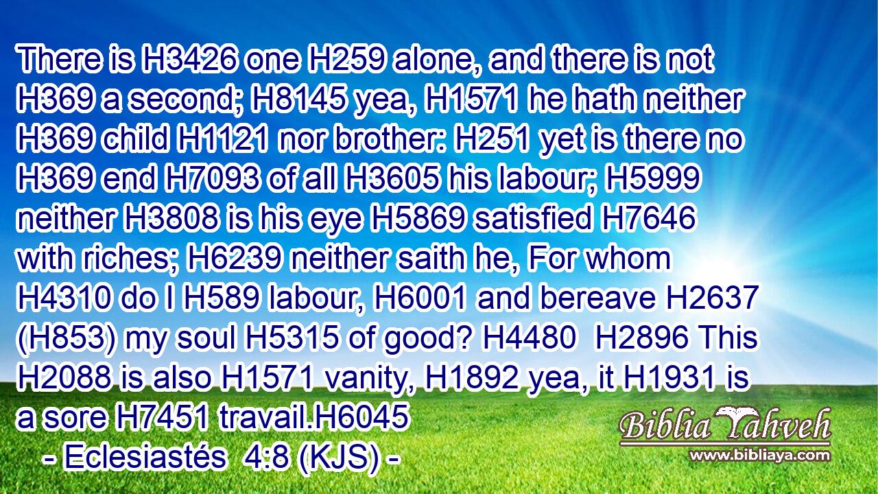 There is H3426 one H259 alone, and there is not H369 a second; H8145 yea, H1571 he hath neither H369 child H1121 nor brother: H251 yet is there no H369 end H7093 of all H3605 his labour; H5999 neither H3808 is his eye H5869 satisfied H7646 with riches; H6239 neither saith he, For whom H4310 do I H589 labour, H6001 and bereave H2637 (H853) my soul H5315 of good? H4480  H2896 This H2088 is also H1571 vanity, H1892 yea, it H1931 is a sore H7451 travail.H6045