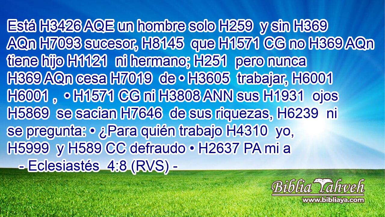Está H3426 AQE un hombre solo H259  y sin H369 AQn H7093 sucesor, H8145  que H1571 CG no H369 AQn tiene hijo H1121  ni hermano; H251  pero nunca H369 AQn cesa H7019  de • H3605  trabajar, H6001 H6001 ,  • H1571 CG ni H3808 ANN sus H1931  ojos H5869  se sacian H7646  de sus riquezas, H6239  ni se pregunta: • ¿Para quién trabajo H4310  yo, H5999  y H589 CC defraudo • H2637 PA mi a