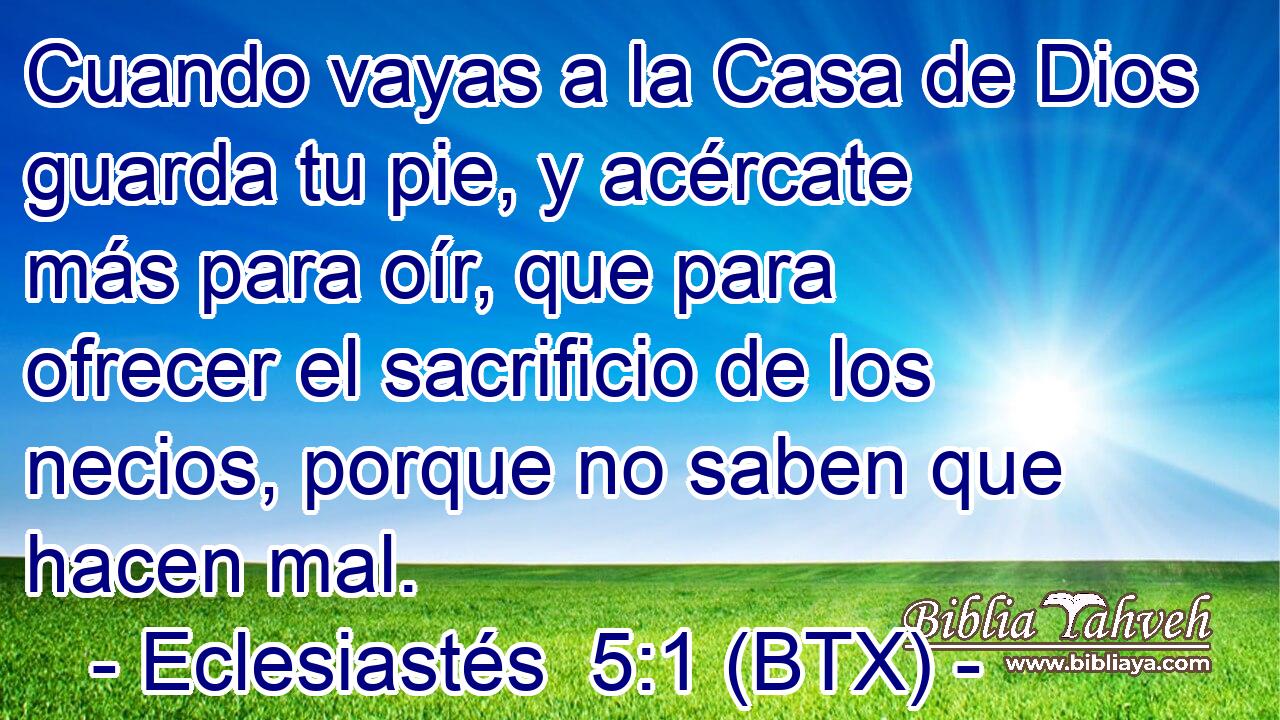 Cuando vayas a la Casa de Dios guarda tu pie, y acércate más para oír, que para ofrecer el sacrificio de los necios, porque no saben que hacen mal.