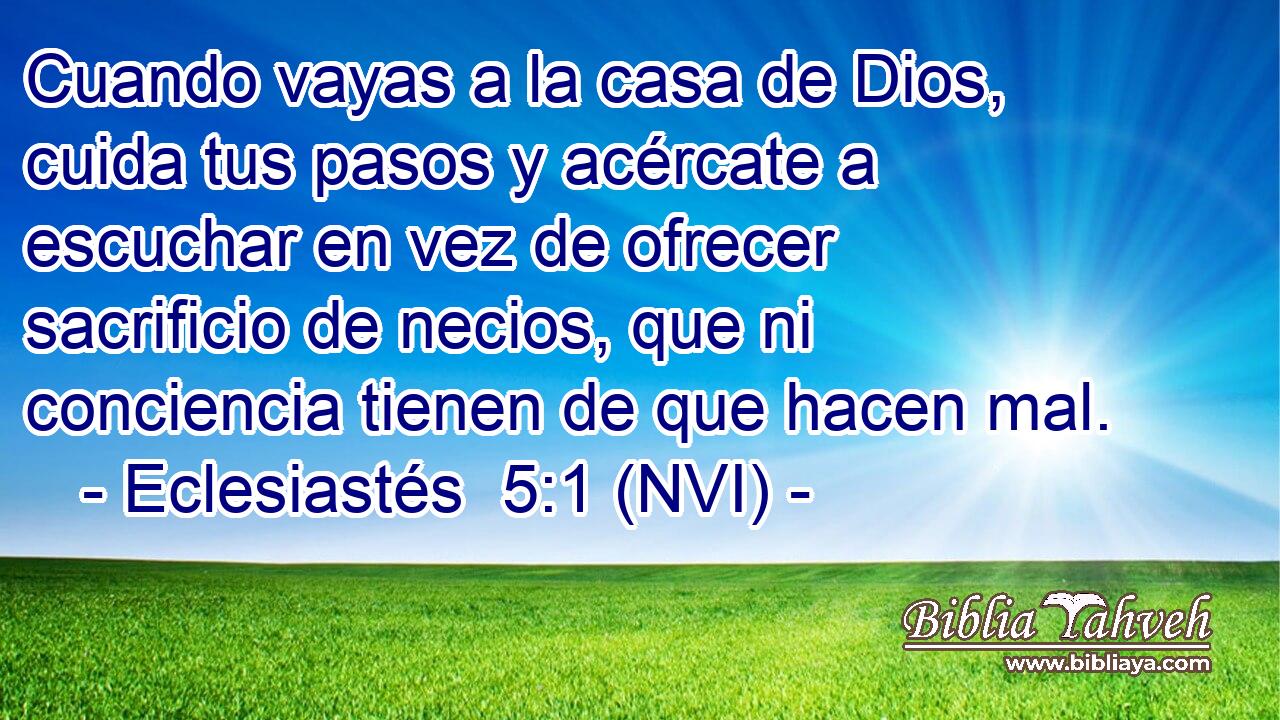  Cuando vayas a la casa de Dios, cuida tus pasos y acércate a escuchar en vez de ofrecer sacrificio de necios, que ni conciencia tienen de que hacen mal. 