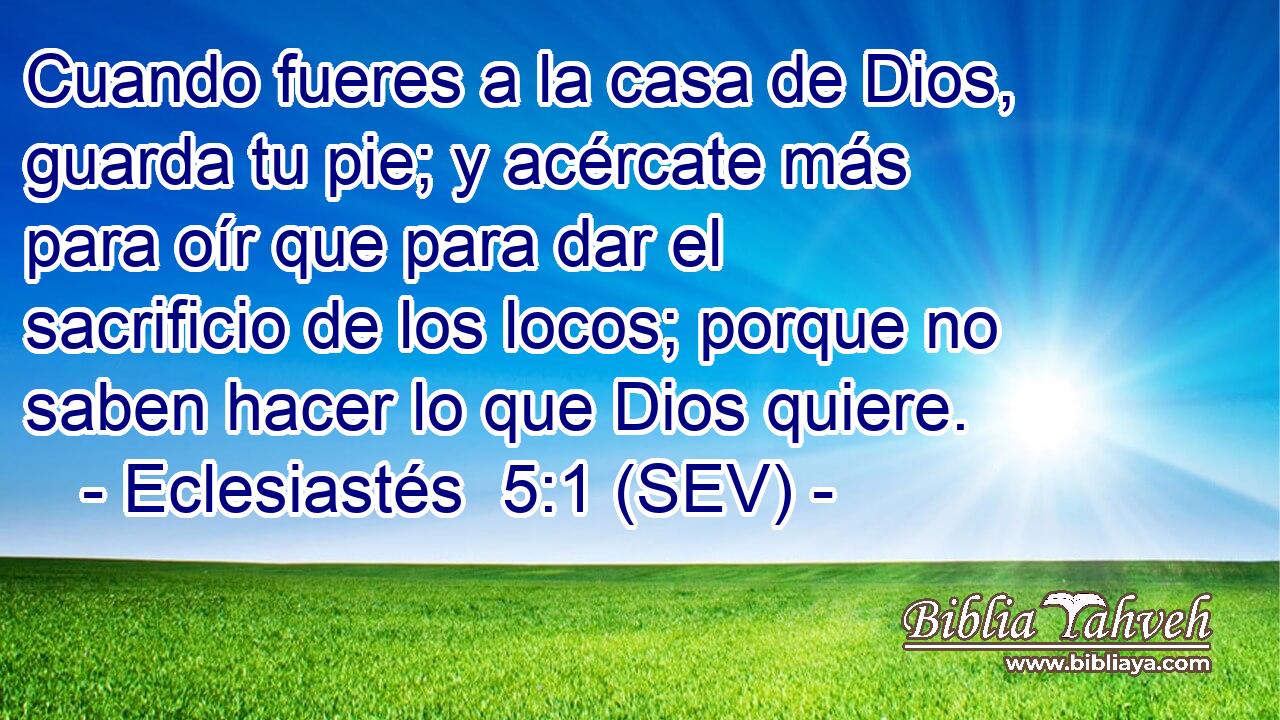 Cuando fueres a la casa de Dios, guarda tu pie; y acércate más para oír que para dar el sacrificio de los locos; porque no saben hacer lo que Dios quiere.