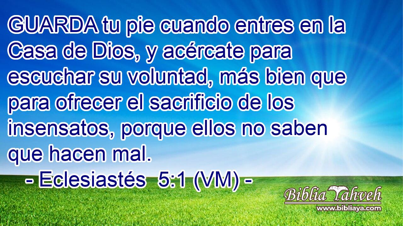  GUARDA tu pie cuando entres en la Casa de Dios, y acércate para escuchar su voluntad, más bien que para ofrecer el sacrificio de los insensatos, porque ellos no saben que hacen mal. 