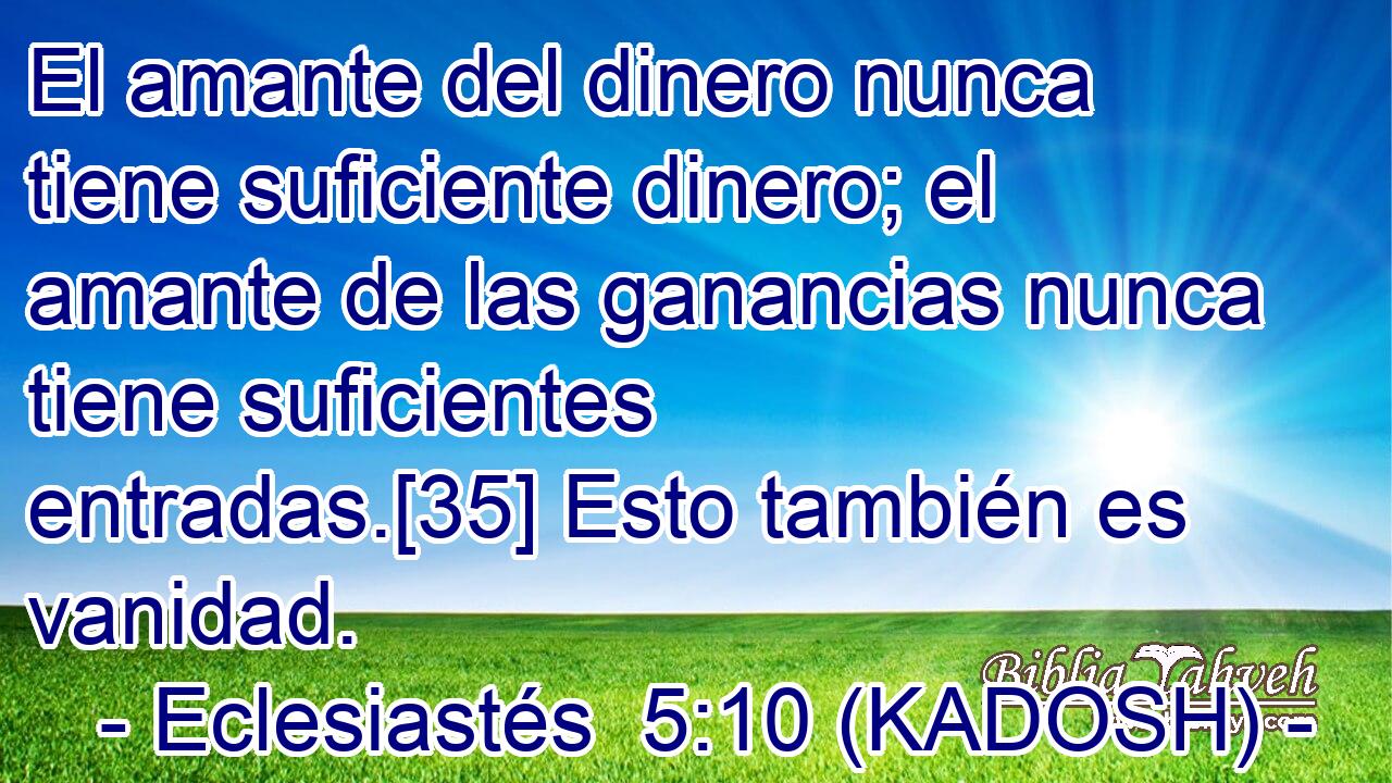  El amante del dinero nunca tiene suficiente dinero; el amante de las ganancias nunca tiene suficientes entradas.[35] Esto también es vanidad. 