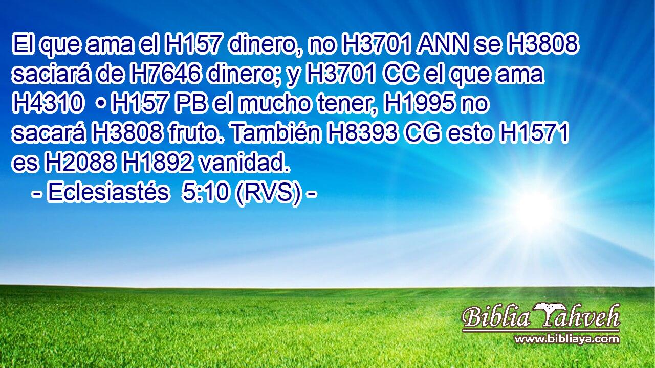 El que ama el H157 dinero, no H3701 ANN se H3808 saciará de H7646 dinero; y H3701 CC el que ama H4310  • H157 PB el mucho tener, H1995 no sacará H3808 fruto. También H8393 CG esto H1571  es H2088 H1892 vanidad. 
