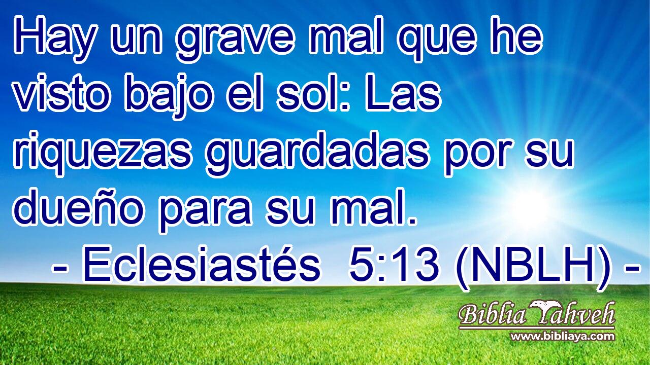  Hay un grave mal que he visto bajo el sol: Las riquezas guardadas por su dueño para su mal. 