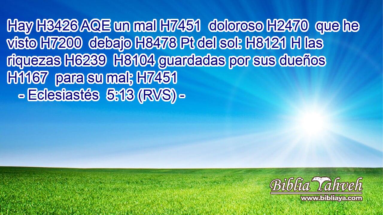 Hay H3426 AQE un mal H7451  doloroso H2470  que he visto H7200  debajo H8478 Pt del sol: H8121 H las riquezas H6239  H8104 guardadas por sus dueños H1167  para su mal; H7451  