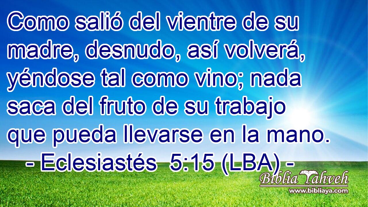 Como salió del vientre de su madre, desnudo, así volverá, yéndose tal como vino; nada saca del fruto de su trabajo que pueda llevarse en la mano.