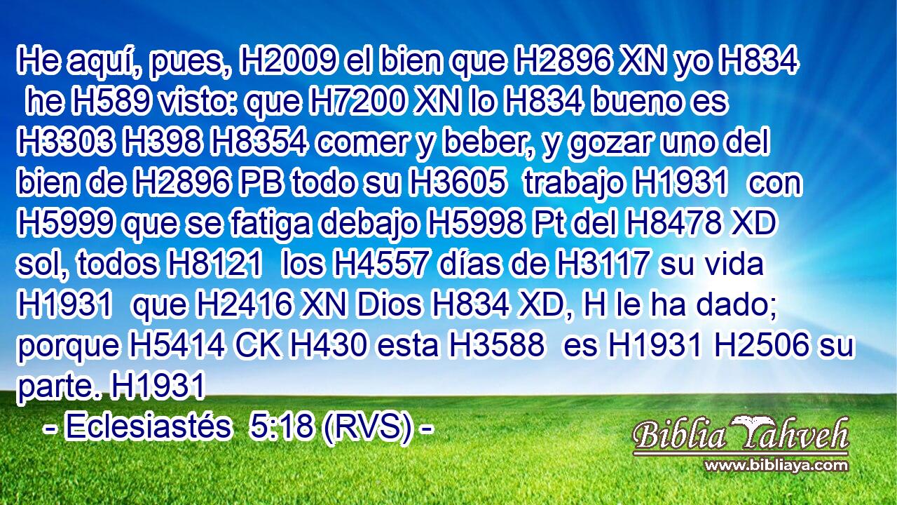 He aquí, pues, H2009 el bien que H2896 XN yo H834  he H589 visto: que H7200 XN lo H834 bueno es H3303 H398 H8354 comer y beber, y gozar uno del bien de H2896 PB todo su H3605  trabajo H1931  con H5999 que se fatiga debajo H5998 Pt del H8478 XD sol, todos H8121  los H4557 días de H3117 su vida H1931  que H2416 XN Dios H834 XD, H le ha dado; porque H5414 CK H430 esta H3588  es H1931 H2506 su parte. H1931  