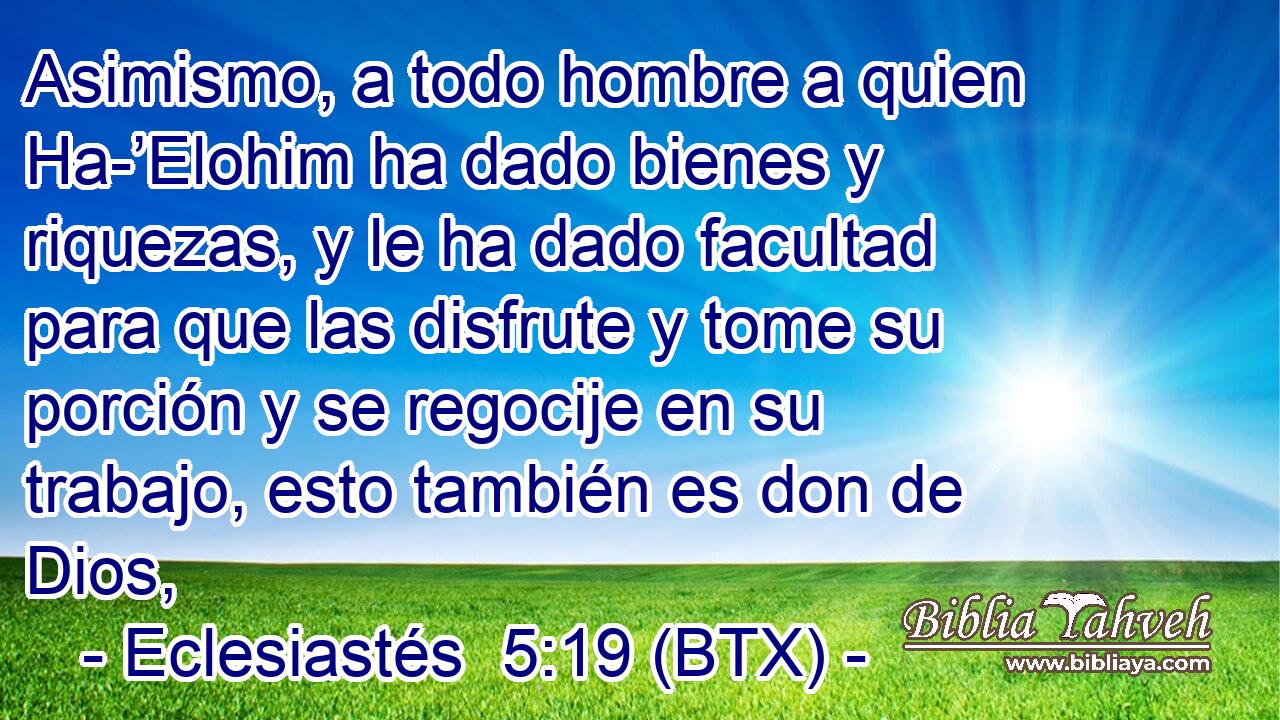 Asimismo, a todo hombre a quien Ha-’Elohim ha dado bienes y riquezas, y le ha dado facultad para que las disfrute y tome su porción y se regocije en su trabajo, esto también es don de Dios,