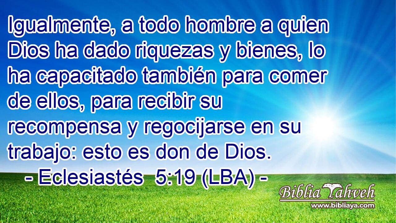 Igualmente, a todo hombre a quien Dios ha dado riquezas y bienes, lo ha capacitado también para comer de ellos, para recibir su recompensa y regocijarse en su trabajo: esto es don de Dios.