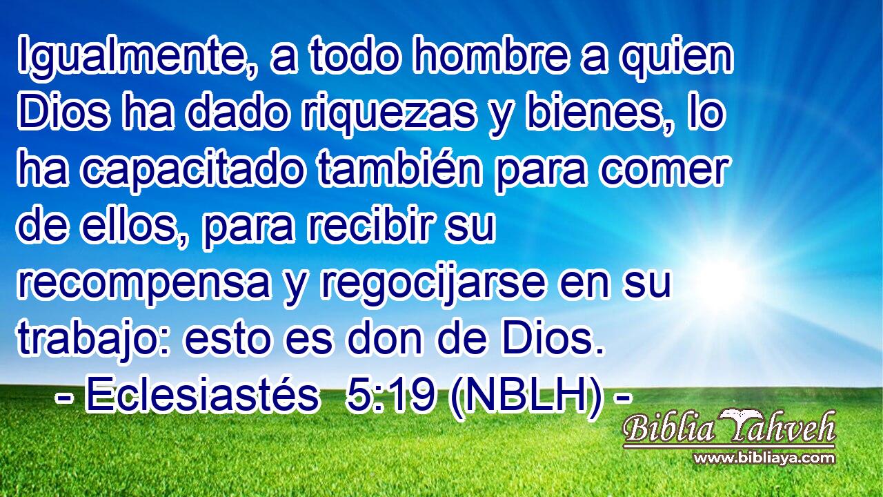  Igualmente, a todo hombre a quien Dios ha dado riquezas y bienes, lo ha capacitado también para comer de ellos, para recibir su recompensa y regocijarse en su trabajo: esto es don de Dios. 