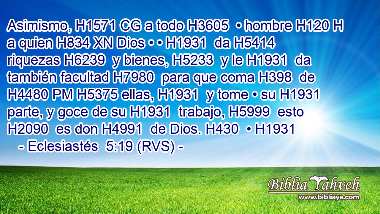 Asimismo, H1571 CG a todo H3605  • hombre H120 H a quien H834 XN Dios • • H1931  da H5414  riquezas H6239  y bienes, H5233  y le H1931  da también facultad H7980  para que coma H398  de H4480 PM H5375 ellas, H1931  y tome • su H1931  parte, y goce de su H1931  trabajo, H5999  esto H2090  es don H4991  de Dios. H430  • H1931  