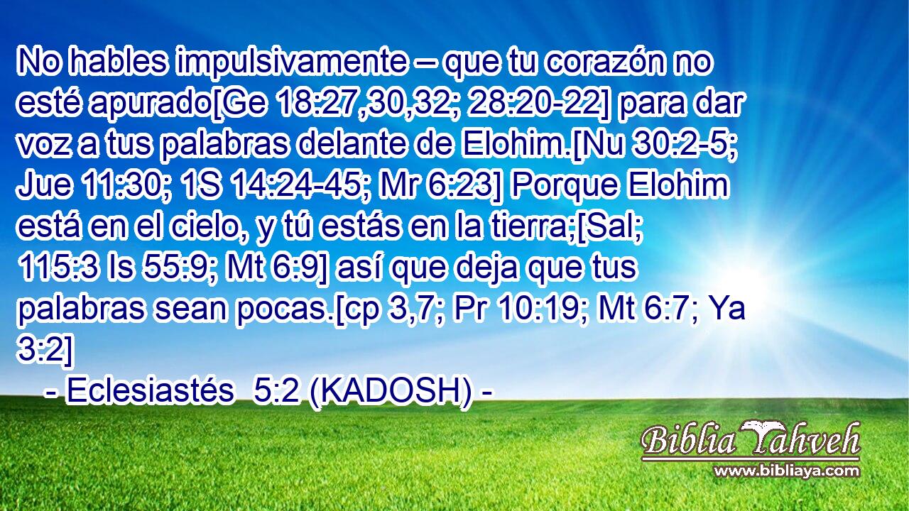  No hables impulsivamente – que tu corazón no esté apurado[Ge 18:27,30,32; 28:20-22] para dar voz a tus palabras delante de Elohim.[Nu 30:2-5; Jue 11:30; 1S 14:24-45; Mr 6:23] Porque Elohim está en el cielo, y tú estás en la tierra;[Sal; 115:3 Is 55:9; Mt 6:9] así que deja que tus palabras sean pocas.[cp 3,7; Pr 10:19; Mt 6:7; Ya 3:2] 