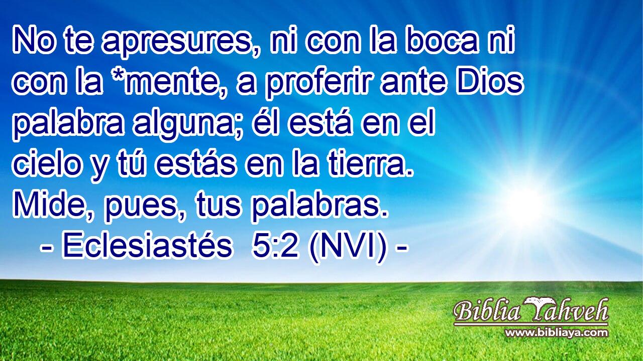  No te apresures, ni con la boca ni con la *mente, a proferir ante Dios palabra alguna; él está en el cielo y tú estás en la tierra. Mide, pues, tus palabras. 