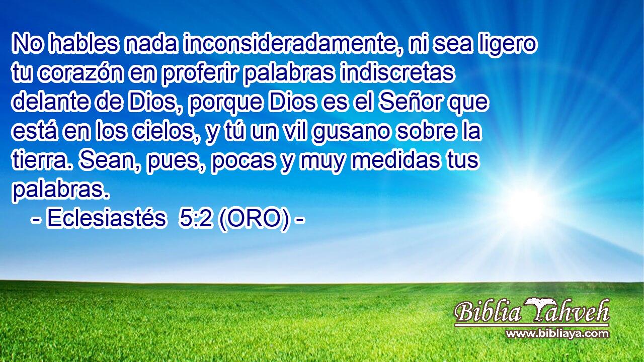  No hables nada inconsideradamente, ni sea ligero tu corazón en proferir palabras indiscretas delante de Dios, porque Dios es el Señor que está en los cielos, y tú un vil gusano sobre la tierra. Sean, pues, pocas y muy medidas tus palabras. 