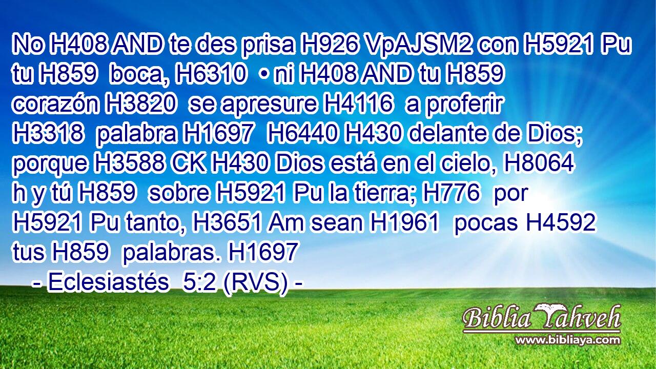 No H408 AND te des prisa H926 VpAJSM2 con H5921 Pu tu H859  boca, H6310  • ni H408 AND tu H859  corazón H3820  se apresure H4116  a proferir H3318  palabra H1697  H6440 H430 delante de Dios; porque H3588 CK H430 Dios está en el cielo, H8064 h y tú H859  sobre H5921 Pu la tierra; H776  por H5921 Pu tanto, H3651 Am sean H1961  pocas H4592  tus H859  palabras. H1697  