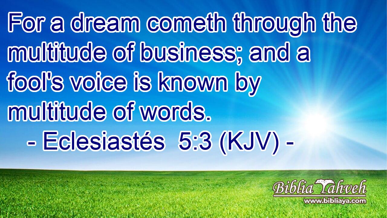 For a dream cometh through the multitude of business; and a fool's voice is known by multitude of words.