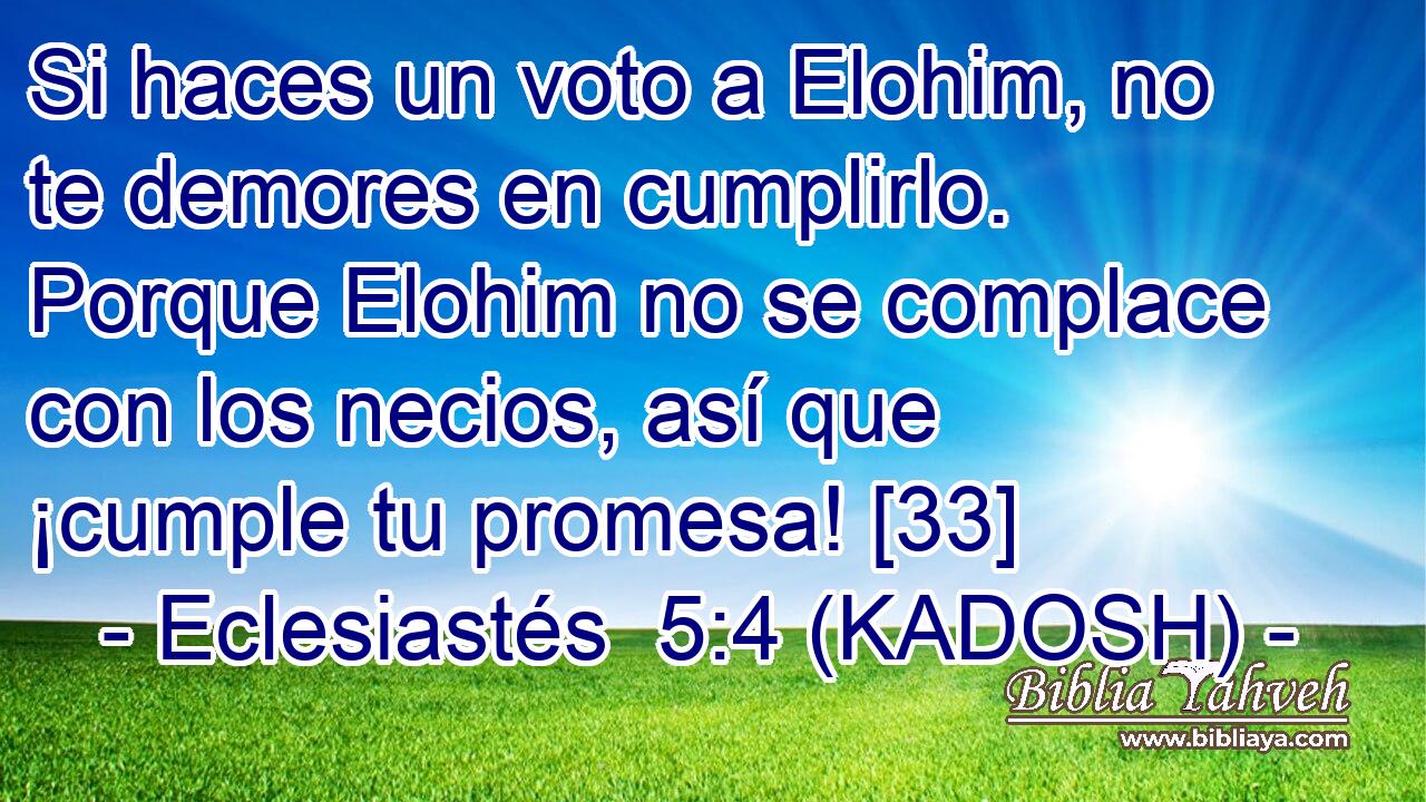  Si haces un voto a Elohim, no te demores en cumplirlo. Porque Elohim no se complace con los necios, así que ¡cumple tu promesa! [33] 