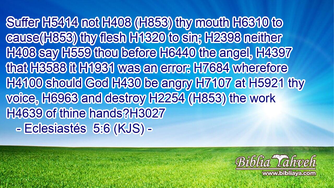 Suffer H5414 not H408 (H853) thy mouth H6310 to cause(H853) thy flesh H1320 to sin; H2398 neither H408 say H559 thou before H6440 the angel, H4397 that H3588 it H1931 was an error: H7684 wherefore H4100 should God H430 be angry H7107 at H5921 thy voice, H6963 and destroy H2254 (H853) the work H4639 of thine hands?H3027