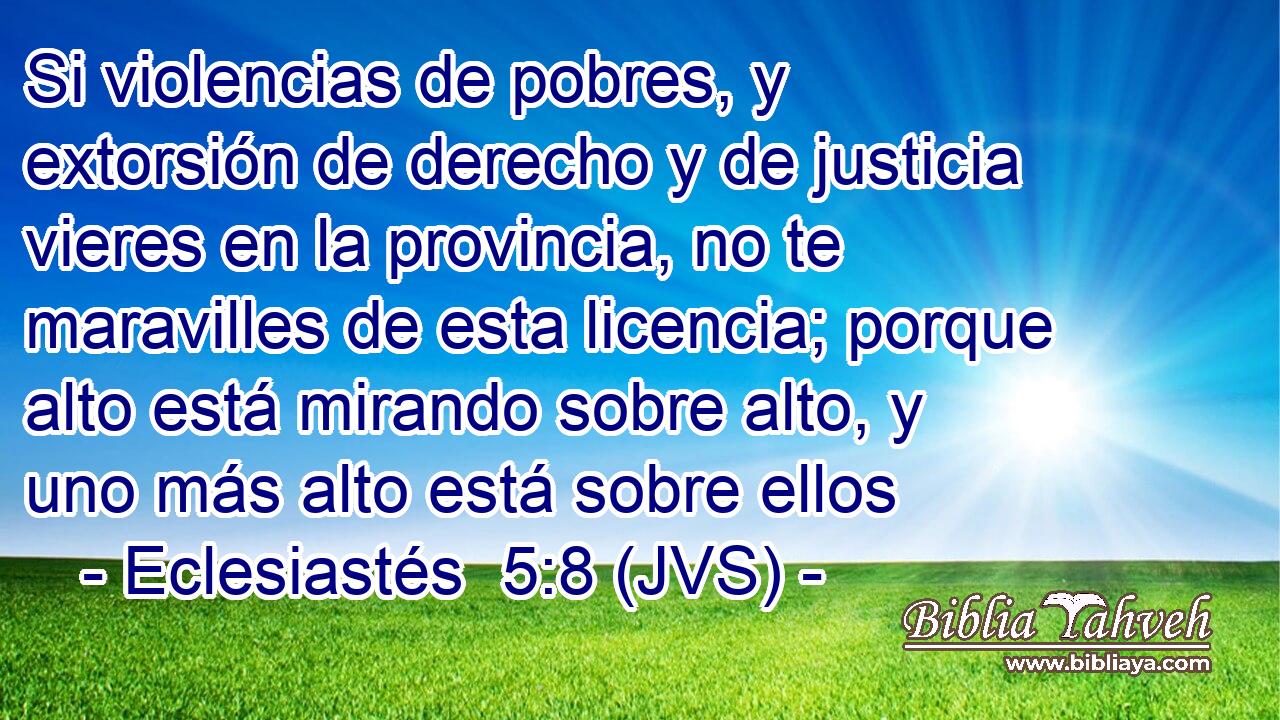 Si violencias de pobres, y extorsión de derecho y de justicia vieres en la provincia, no te maravilles de esta licencia; porque alto está mirando sobre alto, y uno más alto está sobre ellos
