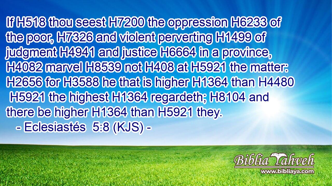 If H518 thou seest H7200 the oppression H6233 of the poor, H7326 and violent perverting H1499 of judgment H4941 and justice H6664 in a province, H4082 marvel H8539 not H408 at H5921 the matter: H2656 for H3588 he that is higher H1364 than H4480  H5921 the highest H1364 regardeth; H8104 and there be higher H1364 than H5921 they.