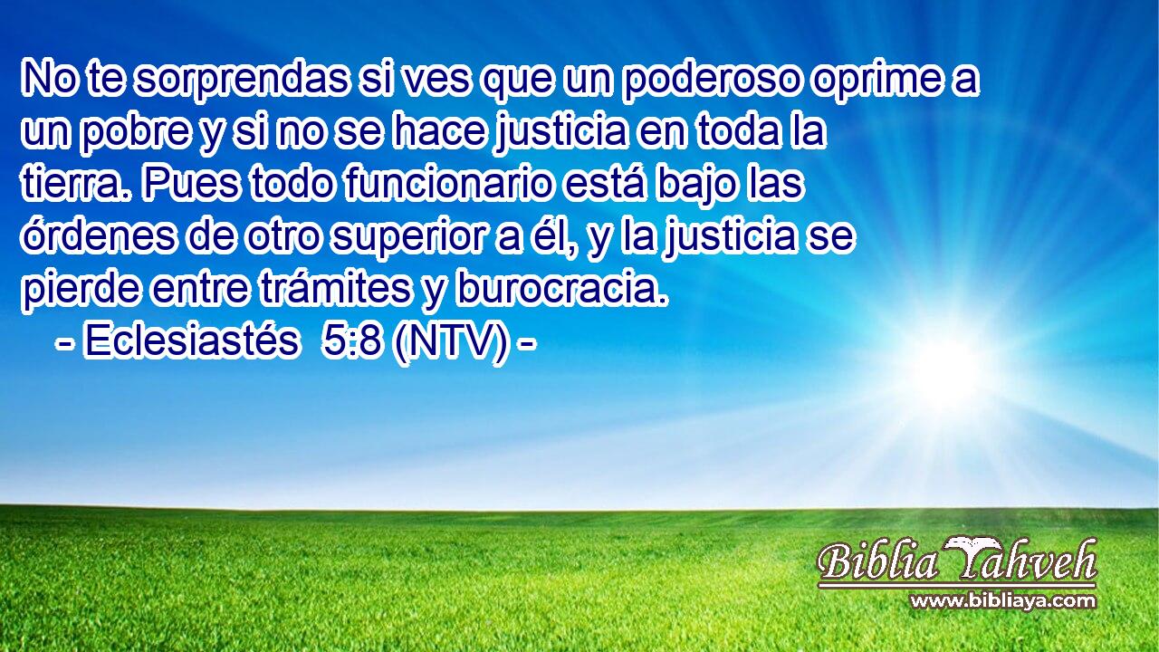 No te sorprendas si ves que un poderoso oprime a un pobre y si no se hace justicia en toda la tierra. Pues todo funcionario está bajo las órdenes de otro superior a él, y la justicia se pierde entre trámites y burocracia.