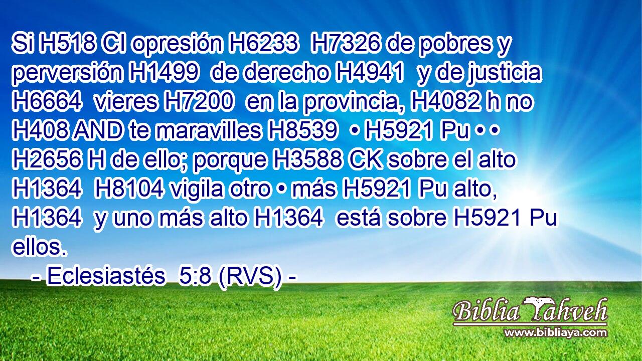 Si H518 CI opresión H6233  H7326 de pobres y perversión H1499  de derecho H4941  y de justicia H6664  vieres H7200  en la provincia, H4082 h no H408 AND te maravilles H8539  • H5921 Pu • • H2656 H de ello; porque H3588 CK sobre el alto H1364  H8104 vigila otro • más H5921 Pu alto, H1364  y uno más alto H1364  está sobre H5921 Pu ellos. 