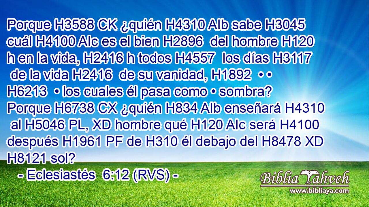 Porque H3588 CK ¿quién H4310 AIb sabe H3045  cuál H4100 AIc es el bien H2896  del hombre H120 h en la vida, H2416 h todos H4557  los días H3117  de la vida H2416  de su vanidad, H1892  • • H6213  • los cuales él pasa como • sombra? Porque H6738 CX ¿quién H834 AIb enseñará H4310  al H5046 PL, XD hombre qué H120 AIc será H4100  después H1961 PF de H310 él debajo del H8478 XD H8121 sol? 
