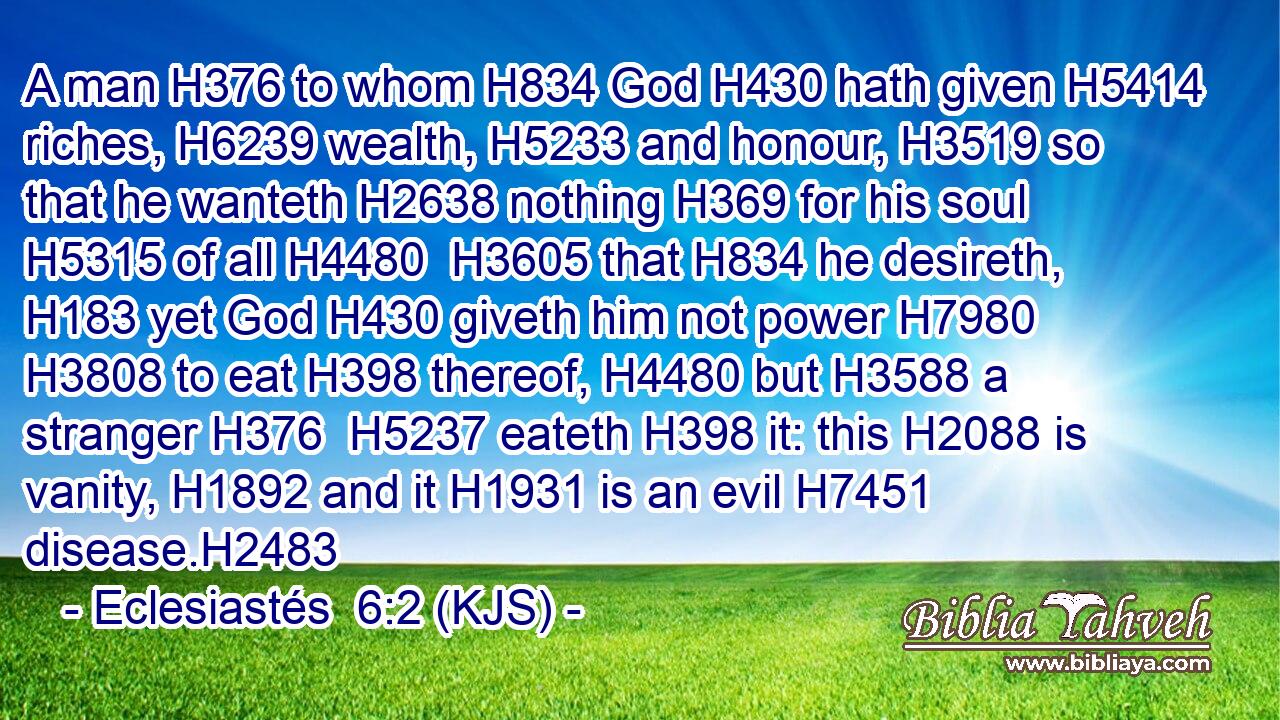 A man H376 to whom H834 God H430 hath given H5414 riches, H6239 wealth, H5233 and honour, H3519 so that he wanteth H2638 nothing H369 for his soul H5315 of all H4480  H3605 that H834 he desireth, H183 yet God H430 giveth him not power H7980  H3808 to eat H398 thereof, H4480 but H3588 a stranger H376  H5237 eateth H398 it: this H2088 is vanity, H1892 and it H1931 is an evil H7451 disease.H2483