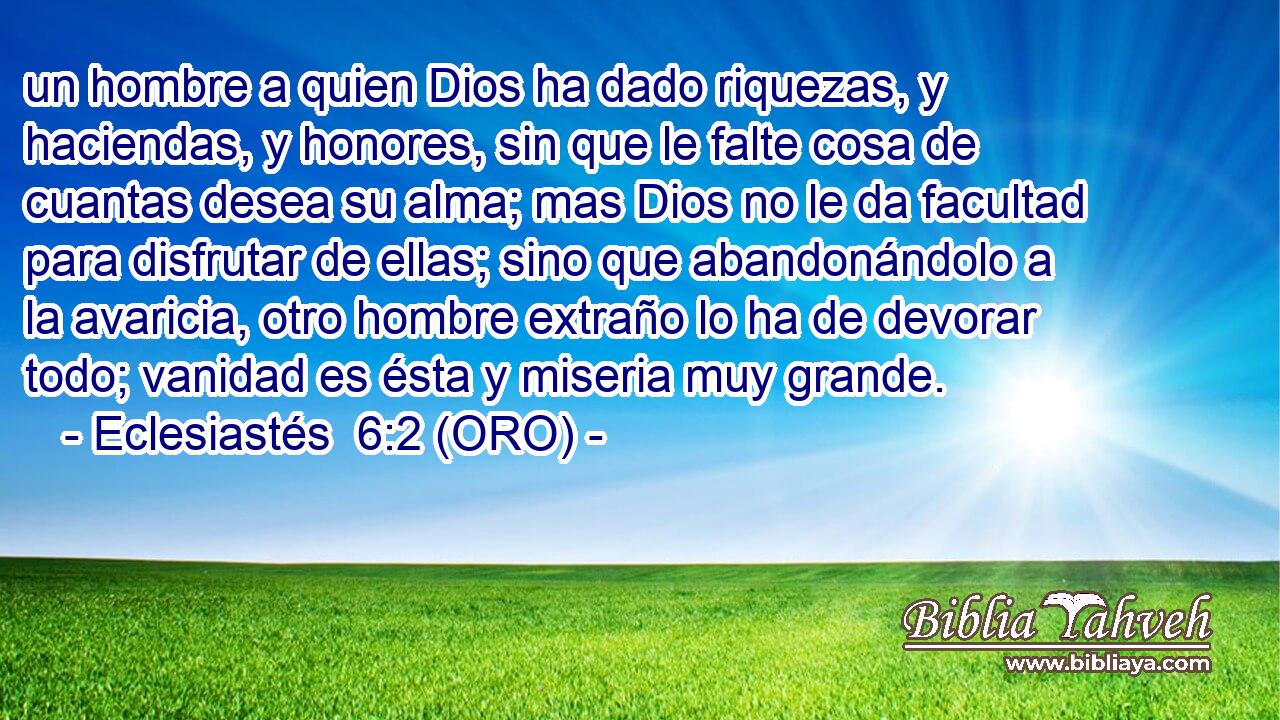  un hombre a quien Dios ha dado riquezas, y haciendas, y honores, sin que le falte cosa de cuantas desea su alma; mas Dios no le da facultad para disfrutar de ellas; sino que abandonándolo a la avaricia, otro hombre extraño lo ha de devorar todo; vanidad es ésta y miseria muy grande. 