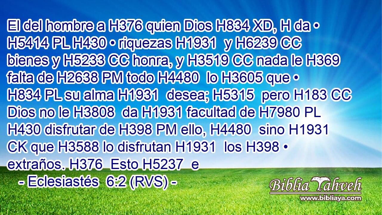 El del hombre a H376 quien Dios H834 XD, H da • H5414 PL H430 • riquezas H1931  y H6239 CC bienes y H5233 CC honra, y H3519 CC nada le H369 falta de H2638 PM todo H4480  lo H3605 que • H834 PL su alma H1931  desea; H5315  pero H183 CC Dios no le H3808  da H1931 facultad de H7980 PL H430 disfrutar de H398 PM ello, H4480  sino H1931 CK que H3588 lo disfrutan H1931  los H398 • extraños. H376  Esto H5237  e