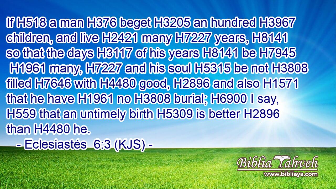 If H518 a man H376 beget H3205 an hundred H3967 children, and live H2421 many H7227 years, H8141 so that the days H3117 of his years H8141 be H7945  H1961 many, H7227 and his soul H5315 be not H3808 filled H7646 with H4480 good, H2896 and also H1571 that he have H1961 no H3808 burial; H6900 I say, H559 that an untimely birth H5309 is better H2896 than H4480 he.
