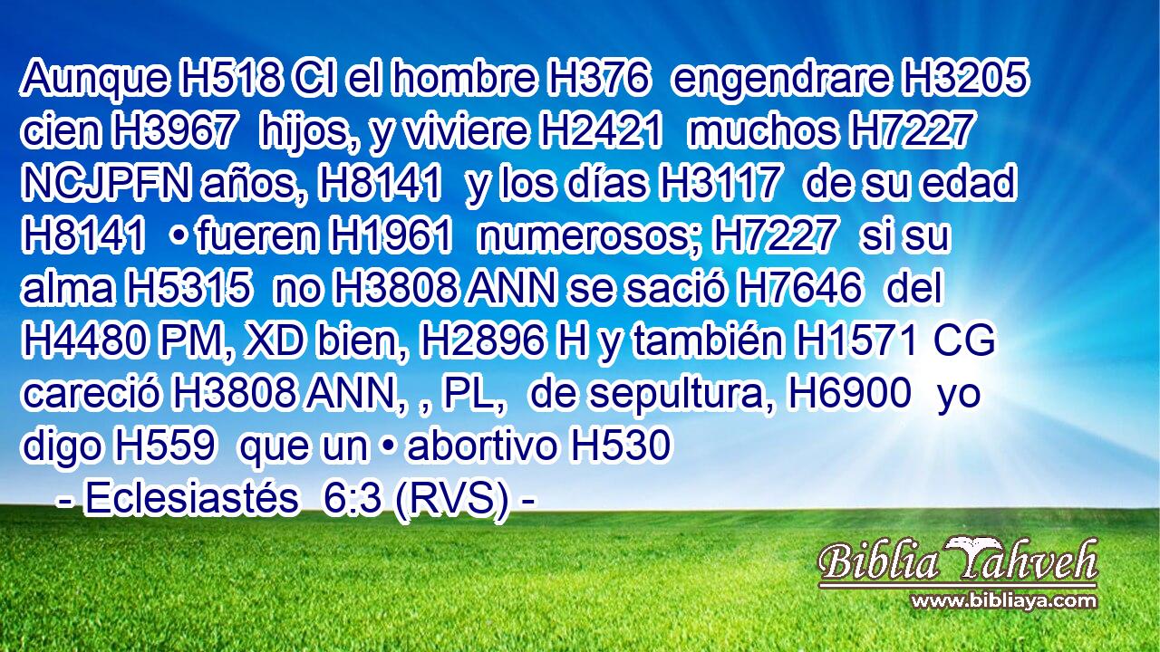 Aunque H518 CI el hombre H376  engendrare H3205  cien H3967  hijos, y viviere H2421  muchos H7227 NCJPFN años, H8141  y los días H3117  de su edad H8141  • fueren H1961  numerosos; H7227  si su alma H5315  no H3808 ANN se sació H7646  del H4480 PM, XD bien, H2896 H y también H1571 CG careció H3808 ANN, , PL,  de sepultura, H6900  yo digo H559  que un • abortivo H530