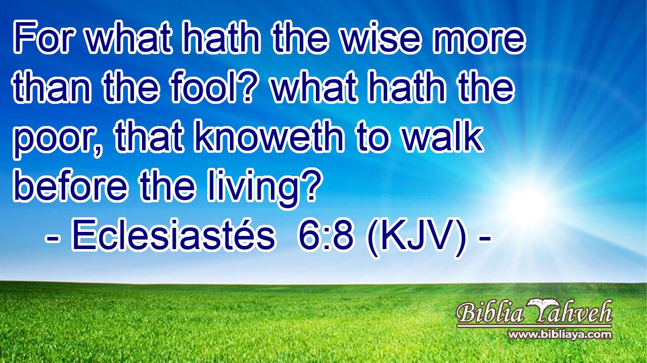 For what hath the wise more than the fool? what hath the poor, that knoweth to walk before the living?