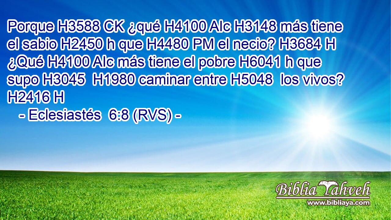 Porque H3588 CK ¿qué H4100 AIc H3148 más tiene el sabio H2450 h que H4480 PM el necio? H3684 H ¿Qué H4100 AIc más tiene el pobre H6041 h que supo H3045  H1980 caminar entre H5048  los vivos? H2416 H 